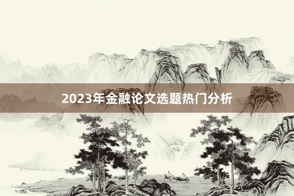 2023年金融论文选题热门分析